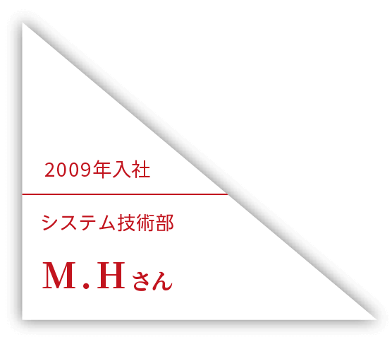 2009年入社 システム技術一部 M.Hさん